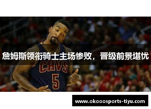 詹姆斯领衔骑士主场惨败，晋级前景堪忧