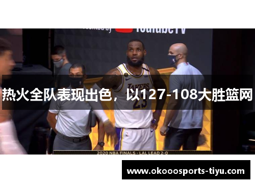 热火全队表现出色，以127-108大胜篮网
