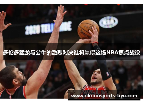 多伦多猛龙与公牛的激烈对决谁将赢得这场NBA焦点战役