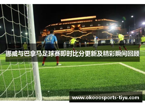 挪威与巴拿马足球赛即时比分更新及精彩瞬间回顾