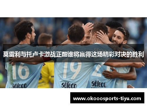 莫雷利与托卢卡激战正酣谁将赢得这场精彩对决的胜利